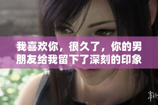 我喜欢你，很久了，你的男朋友给我留下了深刻的印象