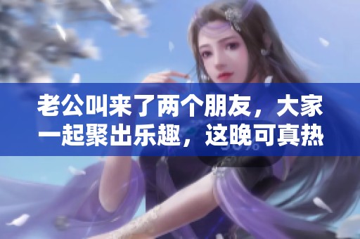 老公叫来了两个朋友，大家一起聚出乐趣，这晚可真热闹！