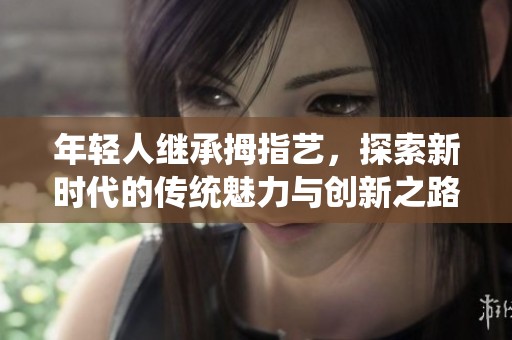 年轻人继承拇指艺，探索新时代的传统魅力与创新之路