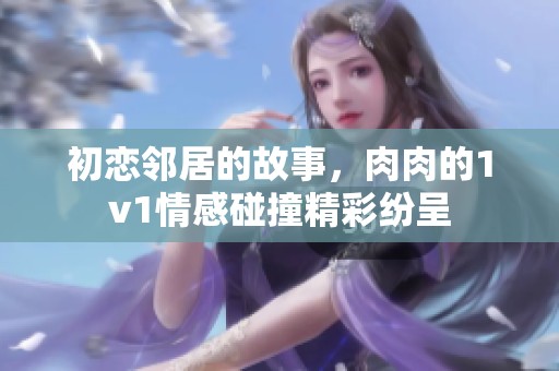 初恋邻居的故事，肉肉的1v1情感碰撞精彩纷呈