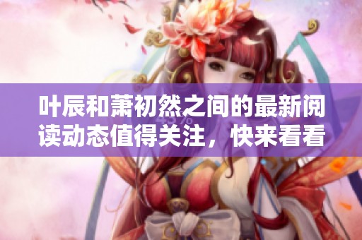 叶辰和萧初然之间的最新阅读动态值得关注，快来看看他们的故事吧！