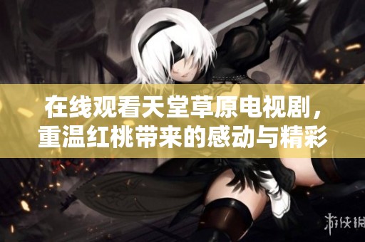 在线观看天堂草原电视剧，重温红桃带来的感动与精彩