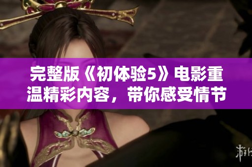 完整版《初体验5》电影重温精彩内容，带你感受情节的新高度