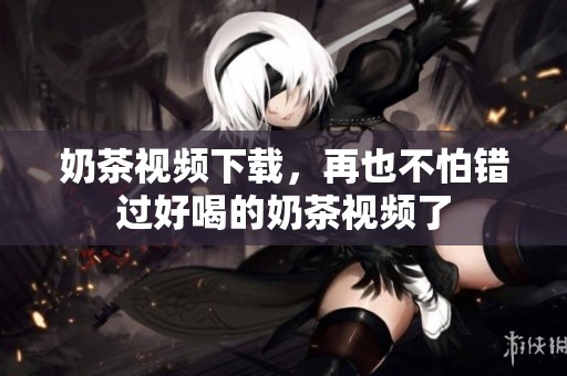 奶茶视频下载，再也不怕错过好喝的奶茶视频了