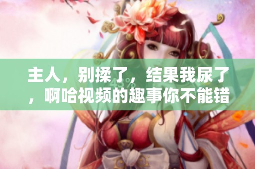 主人，别揉了，结果我尿了，啊哈视频的趣事你不能错过！
