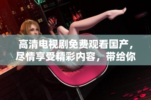 高清电视剧免费观看国产，尽情享受精彩内容，带给你不一样的观剧体验