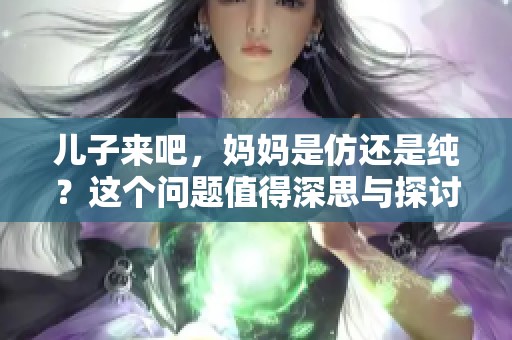 儿子来吧，妈妈是仿还是纯？这个问题值得深思与探讨。