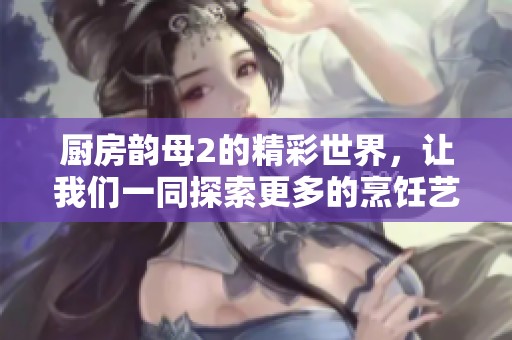 厨房韵母2的精彩世界，让我们一同探索更多的烹饪艺术与灵感