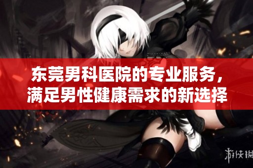 东莞男科医院的专业服务，满足男性健康需求的新选择