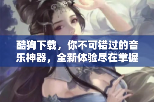 酷狗下载，你不可错过的音乐神器，全新体验尽在掌握之中