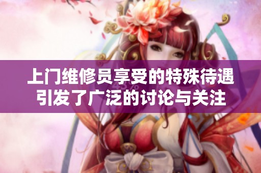 上门维修员享受的特殊待遇引发了广泛的讨论与关注