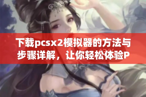 下载pcsx2模拟器的方法与步骤详解，让你轻松体验PS2游戏乐趣