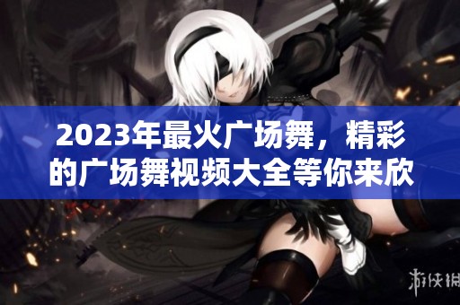 2023年最火广场舞，精彩的广场舞视频大全等你来欣赏