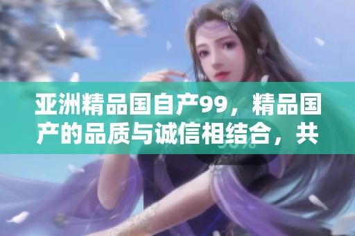 亚洲精品国自产99，精品国产的品质与诚信相结合，共同创造美好。