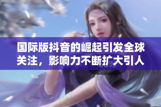国际版抖音的崛起引发全球关注，影响力不断扩大引人瞩目