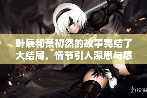 叶辰和萧初然的故事完结了大结局，情节引人深思与感动