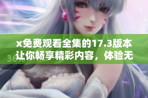 x免费观看全集的17.3版本让你畅享精彩内容，体验无限乐趣的视听盛宴
