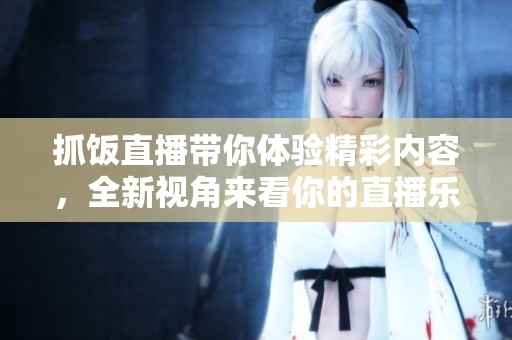 抓饭直播带你体验精彩内容，全新视角来看你的直播乐趣