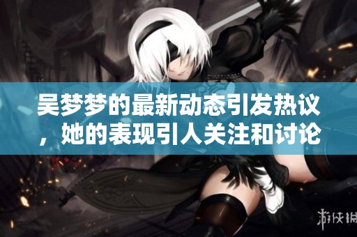 吴梦梦的最新动态引发热议，她的表现引人关注和讨论。
