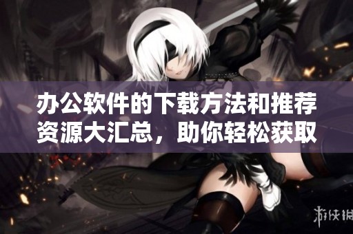 办公软件的下载方法和推荐资源大汇总，助你轻松获取最新办公利器