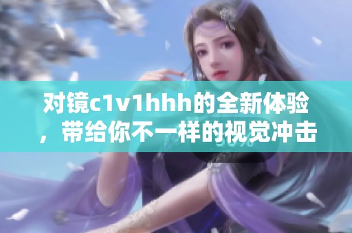 对镜c1v1hhh的全新体验，带给你不一样的视觉冲击和感受