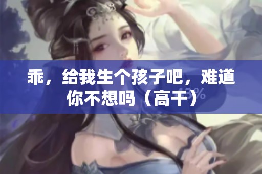 乖，给我生个孩子吧，难道你不想吗（高干）