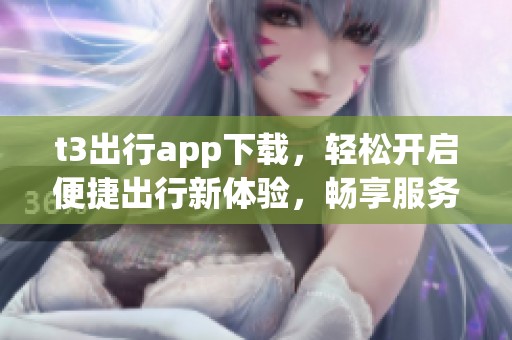 t3出行app下载，轻松开启便捷出行新体验，畅享服务与乐趣
