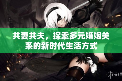 共妻共夫，探索多元婚姻关系的新时代生活方式
