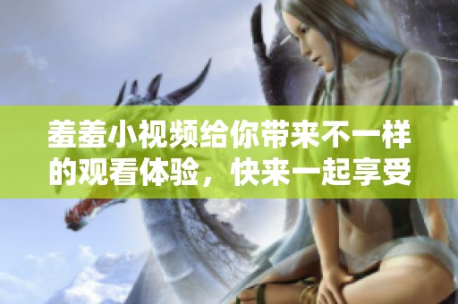 羞羞小视频给你带来不一样的观看体验，快来一起享受这份乐趣吧