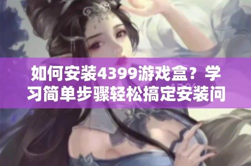 如何安装4399游戏盒？学习简单步骤轻松搞定安装问题