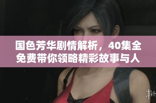 国色芳华剧情解析，40集全免费带你领略精彩故事与人物魅力