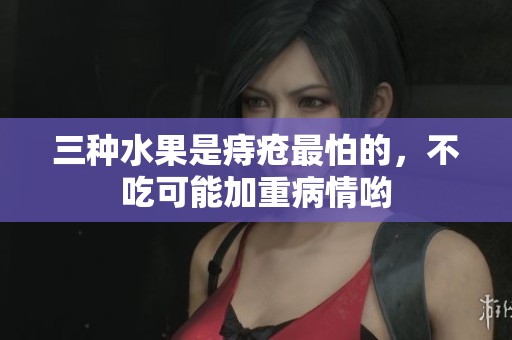 三种水果是痔疮最怕的，不吃可能加重病情哟