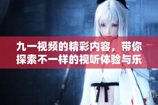 九一视频的精彩内容，带你探索不一样的视听体验与乐趣