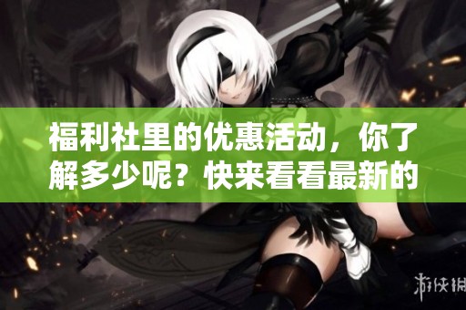 福利社里的优惠活动，你了解多少呢？快来看看最新的福利内容吧！