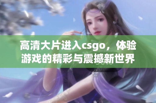 高清大片进入csgo，体验游戏的精彩与震撼新世界