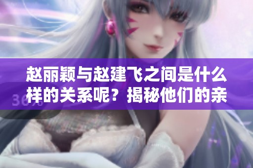 赵丽颖与赵建飞之间是什么样的关系呢？揭秘他们的亲密联系和背景。