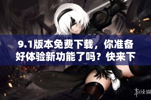 9.1版本免费下载，你准备好体验新功能了吗？快来下载吧！