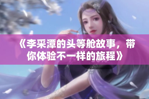 《李采潭的头等舱故事，带你体验不一样的旅程》