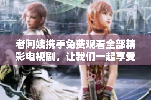 老阿姨携手免费观看全部精彩电视剧，让我们一起享受无尽的视听盛宴