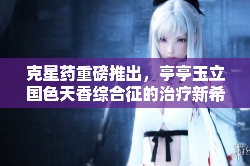克星药重磅推出，亭亭玉立国色天香综合征的治疗新希望