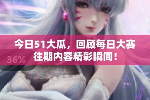 今日51大瓜，回顾每日大赛往期内容精彩瞬间！