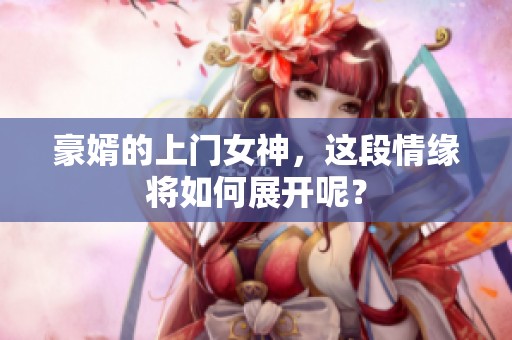 豪婿的上门女神，这段情缘将如何展开呢？