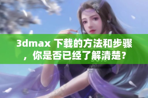 **max 下载的方法和步骤，你是否已经了解清楚？