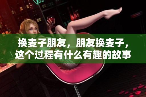 换麦子朋友，朋友换麦子，这个过程有什么有趣的故事呢