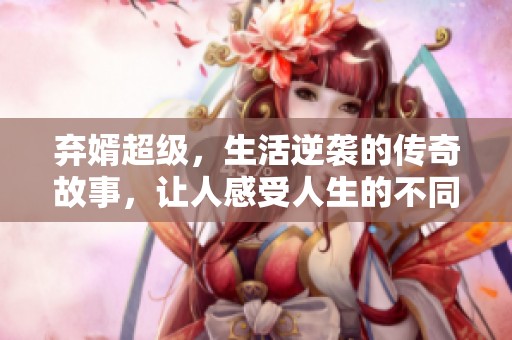 弃婿超级，生活逆袭的传奇故事，让人感受人生的不同可能性