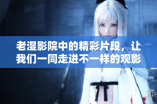 老湿影院中的精彩片段，让我们一同走进不一样的观影体验吧