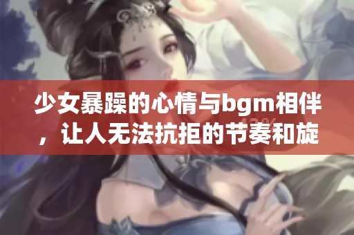少女暴躁的心情与bgm相伴，让人无法抗拒的节奏和旋律