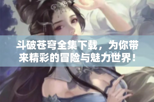斗破苍穹全集下载，为你带来精彩的冒险与魅力世界！