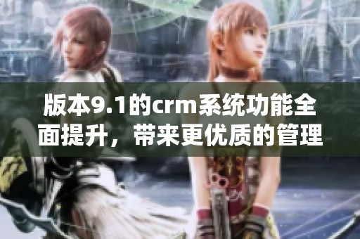 版本9.1的crm系统功能全面提升，带来更优质的管理体验。