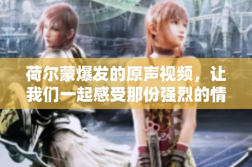 荷尔蒙爆发的原声视频，让我们一起感受那份强烈的情绪力量。